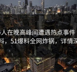 神秘人在晚高峰间遭遇热点事件 出乎意料，51爆料全网炸锅，详情深扒