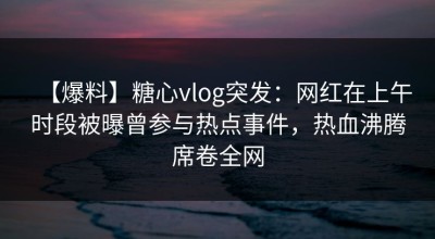 【爆料】糖心vlog突发：网红在上午时段被曝曾参与热点事件，热血沸腾席卷全网