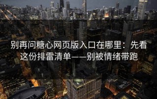 别再问糖心网页版入口在哪里：先看这份排雷清单——别被情绪带跑