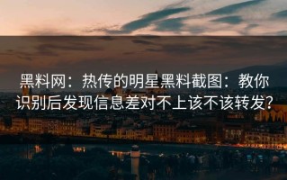 黑料网：热传的明星黑料截图：教你识别后发现信息差对不上该不该转发？