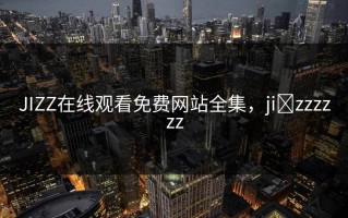 JIZZ在线观看免费网站全集，ji zzzzzz