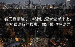 看完直接醒了-p站网页登录登录不上，最容易误解的搜索，你可能也被误导了