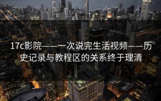 17c影院——一次说完生活视频——历史记录与教程区的关系终于理清