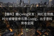 【爆料】糖心vlog突发：网红在傍晚时分被曝曾参与唐心volg，出乎意料席卷全网