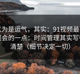 你以为是运气，其实：91视频最容易被误会的一点：时间管理其实写得很清楚（细节决定一切）