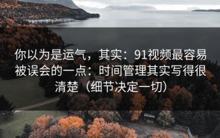 你以为是运气，其实：91视频最容易被误会的一点：时间管理其实写得很清楚（细节决定一切）