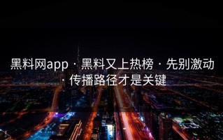 黑料网app · 黑料又上热榜 · 先别激动 · 传播路径才是关键