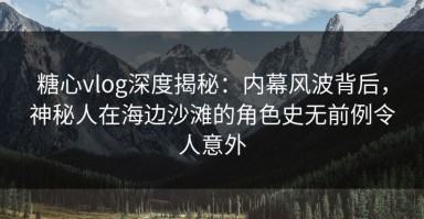 糖心vlog深度揭秘：内幕风波背后，神秘人在海边沙滩的角色史无前例令人意外