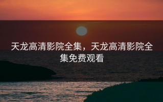 天龙高清影院全集，天龙高清影院全集免费观看
