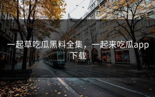 一起草吃瓜黑料全集，一起来吃瓜app下载