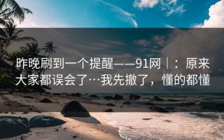 昨晚刷到一个提醒——91网｜：原来大家都误会了…我先撤了，懂的都懂
