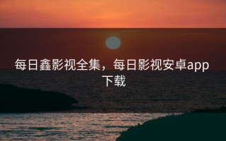 每日鑫影视全集，每日影视安卓app 下载