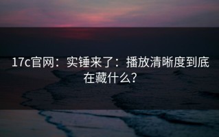17c官网：实锤来了：播放清晰度到底在藏什么？
