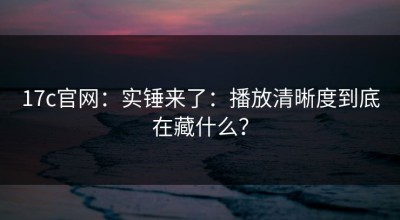17c官网：实锤来了：播放清晰度到底在藏什么？