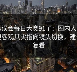 别再误会每日大赛91了：圈内人一句话更客观其实指向镜头切换，建议反复看
