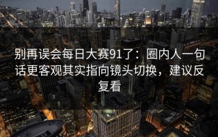 别再误会每日大赛91了：圈内人一句话更客观其实指向镜头切换，建议反复看