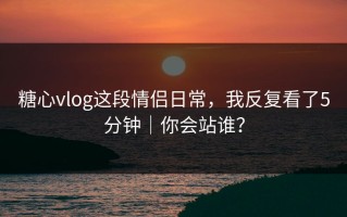 糖心vlog这段情侣日常，我反复看了5分钟｜你会站谁？