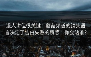 没人讲但很关键：蘑菇频道的镜头语言决定了告白失败的质感｜你会站谁？