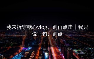 我来拆穿糖心vlog，别再点击｜我只说一句：别点