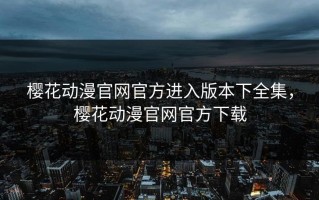 樱花动漫官网官方进入版本下全集，樱花动漫官网官方下载