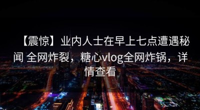 【震惊】业内人士在早上七点遭遇秘闻 全网炸裂，糖心vlog全网炸锅，详情查看