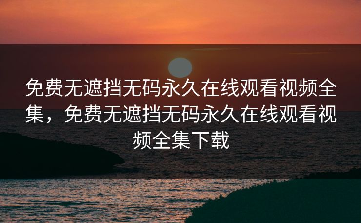免费无遮挡无码永久在线观看视频全集，免费无遮挡无码永久在线观看视频全集下载-第1张图片-黑料不打烊 - 每日新鲜吃瓜平台