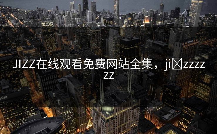JIZZ在线观看免费网站全集，ji zzzzzz-第1张图片-黑料不打烊 - 每日新鲜吃瓜平台