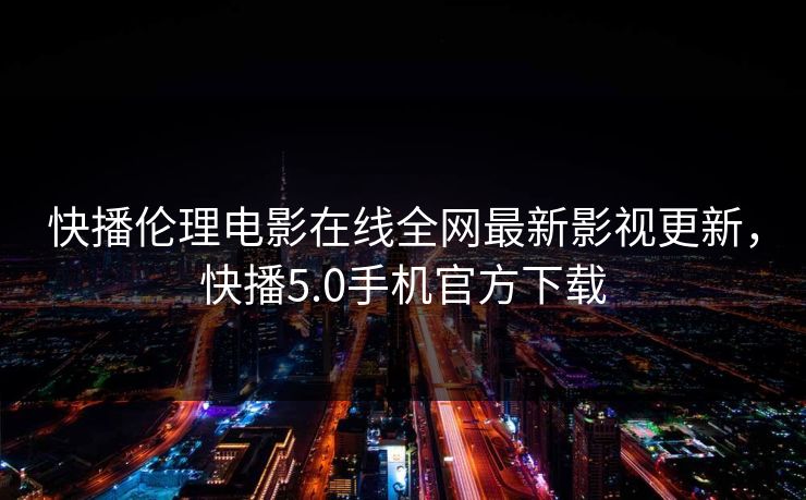 快播伦理电影在线全网最新影视更新，快播5.0手机官方下载-第1张图片-黑料不打烊 - 每日新鲜吃瓜平台
