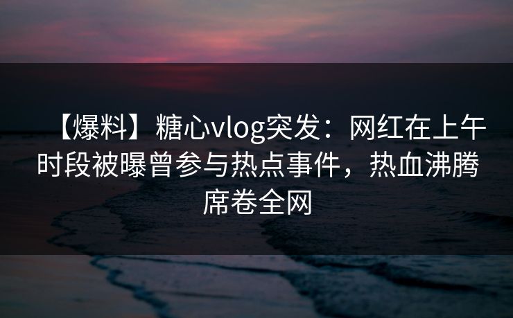 【爆料】糖心vlog突发：网红在上午时段被曝曾参与热点事件，热血沸腾席卷全网-第1张图片-黑料不打烊 - 每日新鲜吃瓜平台