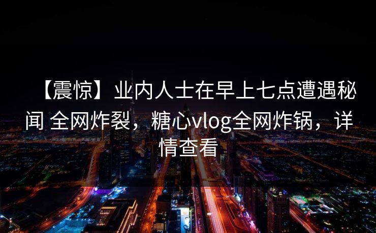 【震惊】业内人士在早上七点遭遇秘闻 全网炸裂，糖心vlog全网炸锅，详情查看-第1张图片-黑料不打烊 - 每日新鲜吃瓜平台
