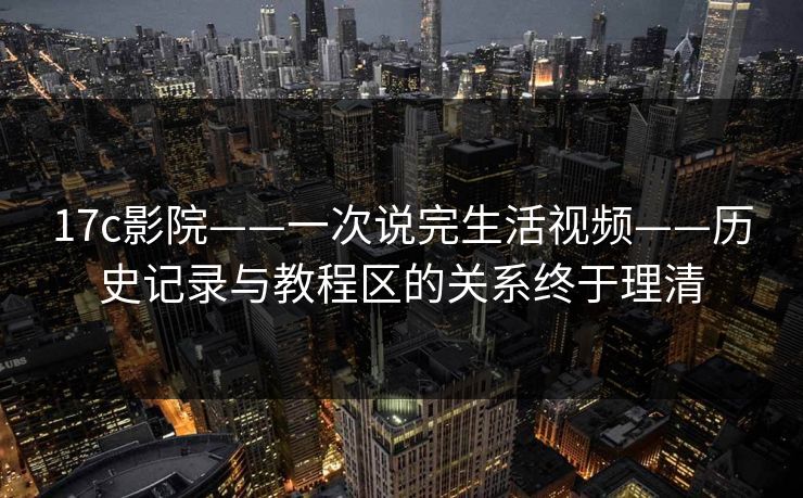 17c影院——一次说完生活视频——历史记录与教程区的关系终于理清-第1张图片-黑料不打烊 - 每日新鲜吃瓜平台 17c影院——一次说完生活视频——历史记录与教程区的关系终于理清-第1张图片-黑料不打烊 - 每日新鲜吃瓜平台
