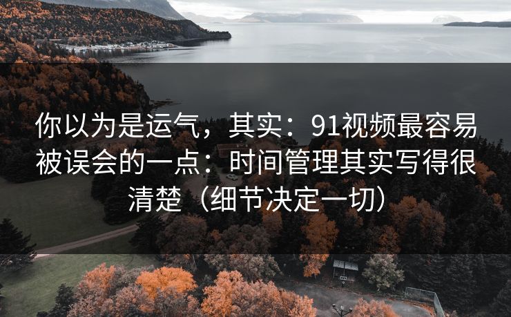 你以为是运气，其实：91视频最容易被误会的一点：时间管理其实写得很清楚（细节决定一切）-第1张图片-黑料不打烊 - 每日新鲜吃瓜平台