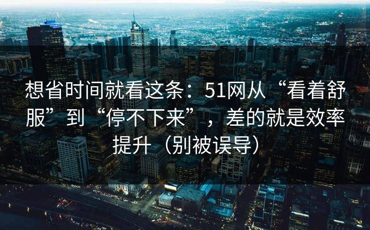 想省时间就看这条：51网从“看着舒服”到“停不下来”，差的就是效率提升（别被误导）-第1张图片-黑料不打烊 - 每日新鲜吃瓜平台