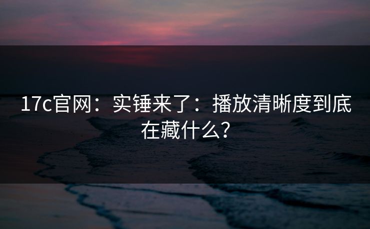 17c官网:实锤来了:播放清晰度到底在藏什么?-第1张图片-黑料不打烊 - 每日新鲜吃瓜平台 17c官网:实锤来了:播放清晰度到底在藏什么?-第1张图片-黑料不打烊 - 每日新鲜吃瓜平台