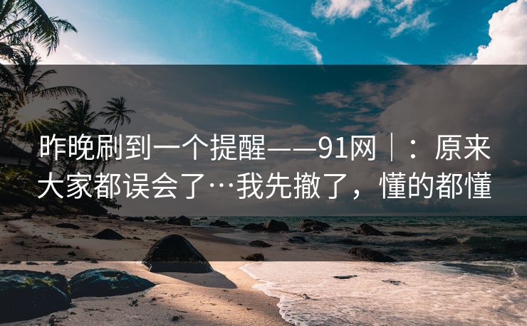 昨晚刷到一个提醒——91网｜：原来大家都误会了…我先撤了，懂的都懂-第1张图片-黑料不打烊 - 每日新鲜吃瓜平台