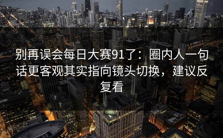 别再误会每日大赛91了:圈内人一句话更客观其实指向镜头切换,建议反复看-第1张图片-黑料不打烊 - 每日新鲜吃瓜平台 别再误会每日大赛91了:圈内人一句话更客观其实指向镜头切换,建议反复看-第1张图片-黑料不打烊 - 每日新鲜吃瓜平台
